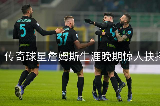 传奇球星詹姆斯生涯晚期惊人抉择 跨越3900公里续写篮球热爱